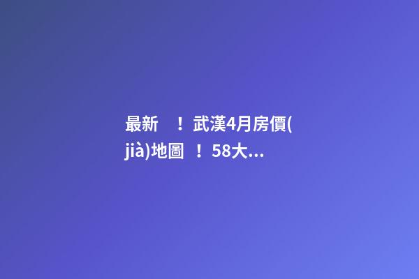 最新！武漢4月房價(jià)地圖！58大板塊，僅5個(gè)上漲？！